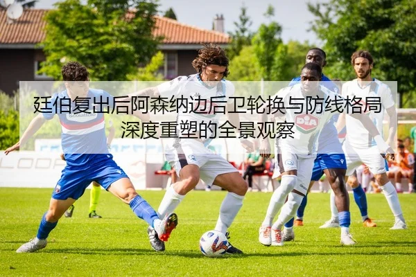 廷伯复出后阿森纳边后卫轮换与防线格局深度重塑的全景观察
