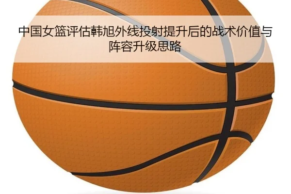中国女篮评估韩旭外线投射提升后的战术价值与阵容升级思路 - pg