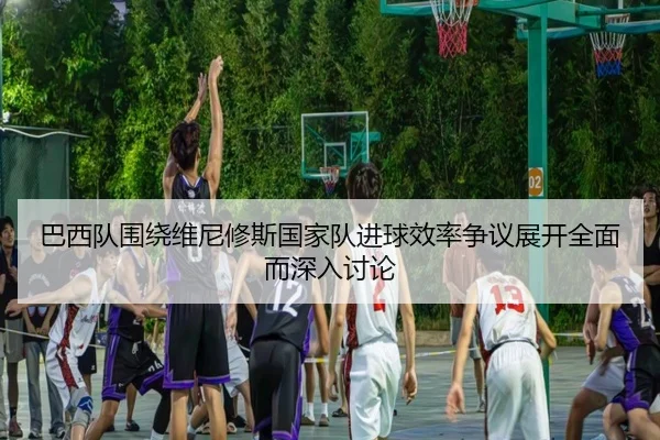 巴西队围绕维尼修斯国家队进球效率争议展开全面而深入讨论（pg）