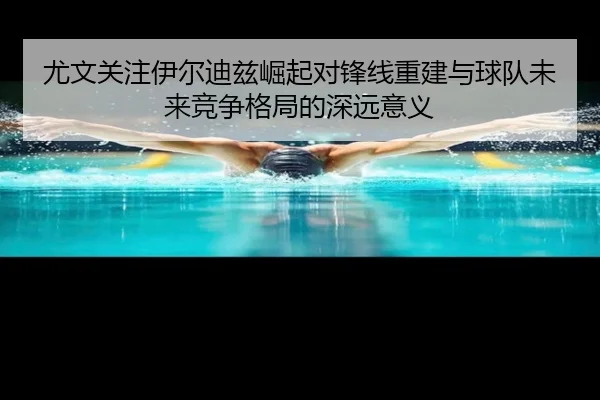 尤文关注伊尔迪兹崛起对锋线重建与球队未来竞争格局的深远意义 - pg