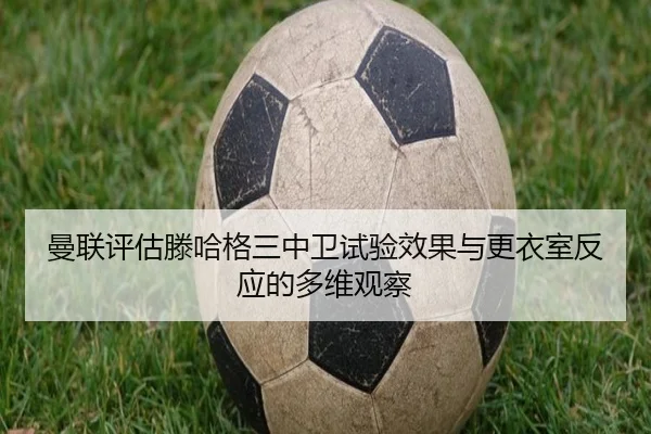 曼联评估滕哈格三中卫试验效果与更衣室反应的多维观察（pg）
